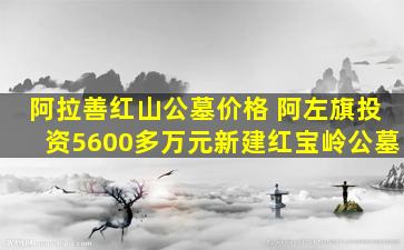 阿拉善红山公墓价格 阿左旗投资5600多万元新建红宝岭公墓